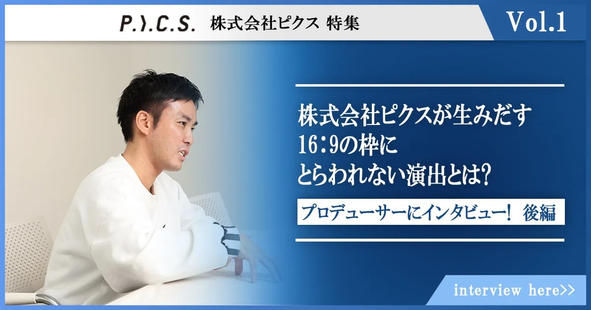 株式会社ピクスが生みだす16：9の枠にとらわれない演出とは? ～01：仕事の器を広げ続けるプロデューサーにインタビュー!後編～