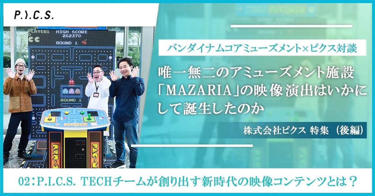 バンダイナムコアミューズメント×ピクス対談 唯一無二のアミューズメント施設「MAZARIA」の映像演出はいかにして誕生したのか～02：P.I.C.S. TECHチームが創り出す新時代の映像コンテンツとは？ 後編