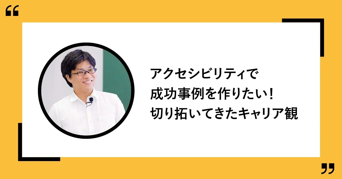 アクセシビリティでの成功事例を作りたい! 自ら手を挙げて切り拓いてきたキャリア観
